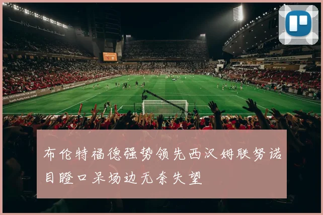 布伦特福德强势领先西汉姆联努诺目瞪口呆场边无奈失望