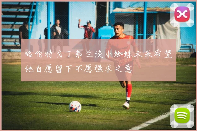 略伦特戈丁弗兰谈小蜘蛛未来希望他自愿留下不愿强求之意