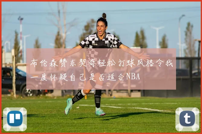 布伦森赞东契奇轻松打球风格令我一度怀疑自己是否适合NBA