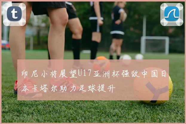 印尼小将展望U17亚洲杯强敌中国日本卡塔尔助力足球提升