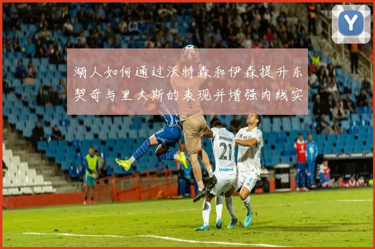 湖人如何通过沃特森和伊森提升东契奇与里夫斯的表现并增强内线实力
