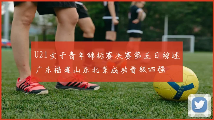 U21女子青年锦标赛决赛第五日综述广东福建山东北京成功晋级四强