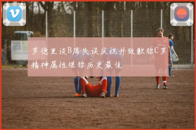 罗德里谈B席失误庆祝并致歉称C罗精神属性堪称历史最佳