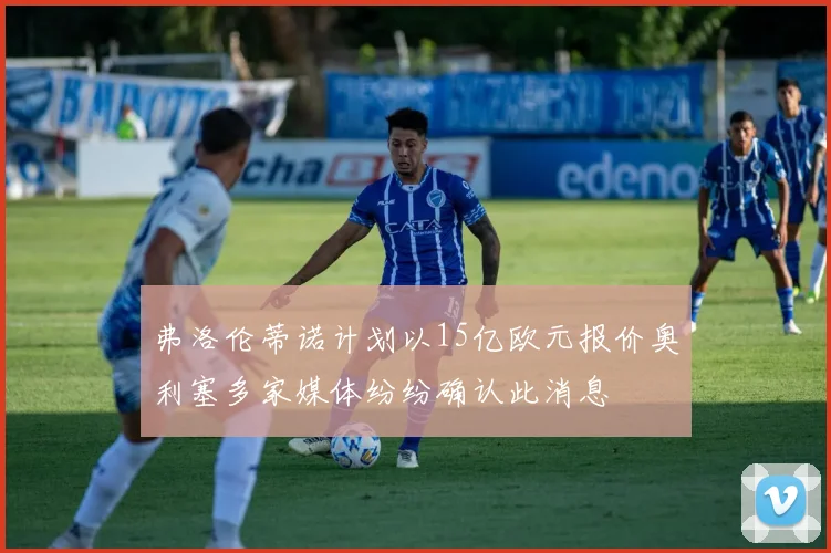 弗洛伦蒂诺计划以15亿欧元报价奥利塞多家媒体纷纷确认此消息