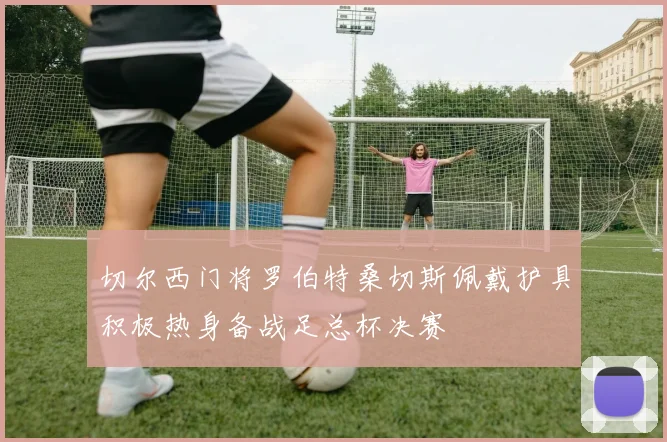 切尔西门将罗伯特桑切斯佩戴护具积极热身备战足总杯决赛