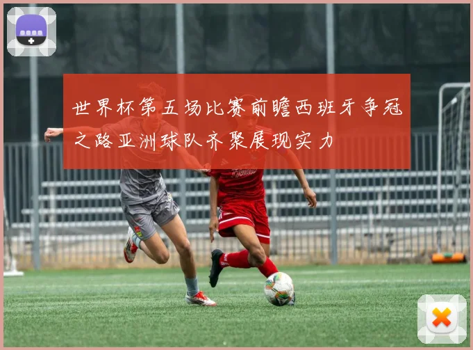 世界杯第五场比赛前瞻西班牙争冠之路亚洲球队齐聚展现实力