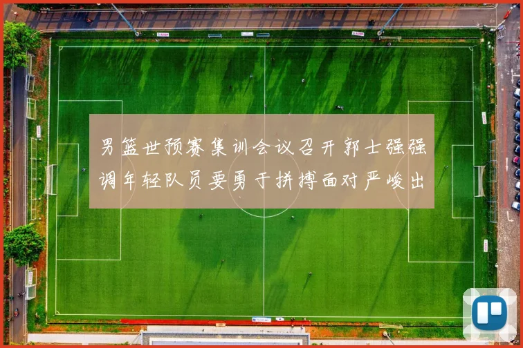 男篮世预赛集训会议召开郭士强强调年轻队员要勇于拼搏面对严峻出线形势