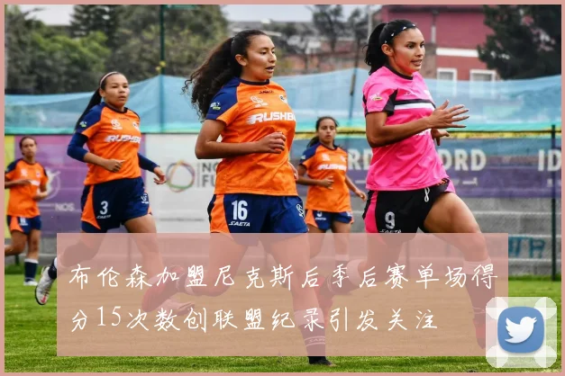 布伦森加盟尼克斯后季后赛单场得分15次数创联盟纪录引发关注