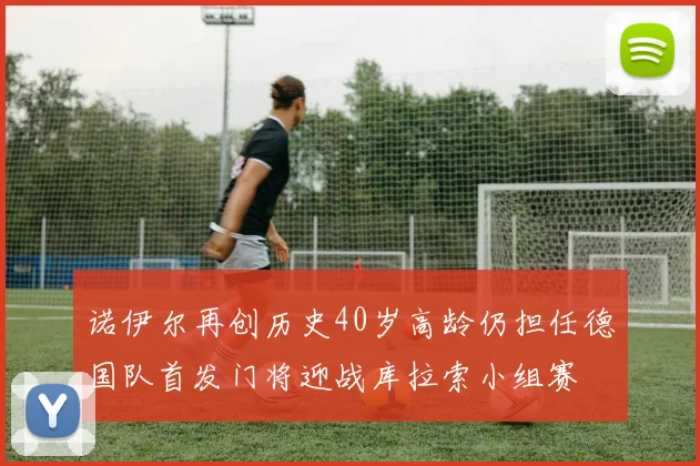 诺伊尔再创历史40岁高龄仍担任德国队首发门将迎战库拉索小组赛