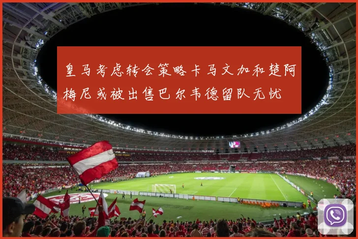 皇马考虑转会策略卡马文加和楚阿梅尼或被出售巴尔韦德留队无忧