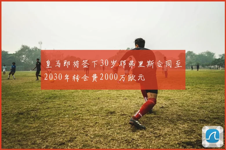 皇马即将签下30岁邓弗里斯合同至2030年转会费2000万欧元
