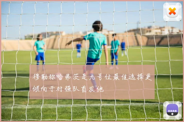 穆勒称哈弗茨是九号位最佳选择更倾向于对强队首发他