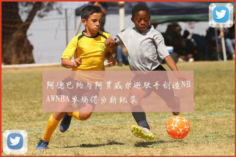 阿德巴约与阿贾威尔逊联手创造NBAWNBA单场得分新纪录